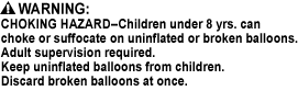 CHOKING HAZARD - Toy contains a small ball. Not for children under 3 yrs., CHOKING HAZARD - This toy is a marble. Not for children under 3 yrs., CHOKING HAZARD - Children under 8 yrs. can choke or suffocate on uninflated or broken balloons. Adult supervision required. Keep uninflated balloons from children. Discard broken balloons at once.