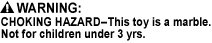 CH - CONTAINS MARBLE, CHOKING HAZARD - Small Parts. Not for children under 3 yrs., CHOKING HAZARD - Toy contains a small ball. Not for children under 3 yrs., CHOKING HAZARD - Toy contains a marble. Not for children under 3 yrs., CHOKING HAZARD - This toy is a marble. Not for children under 3 yrs.